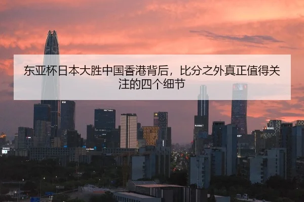 东亚杯日本大胜中国香港背后，比分之外真正值得关注的四个细节